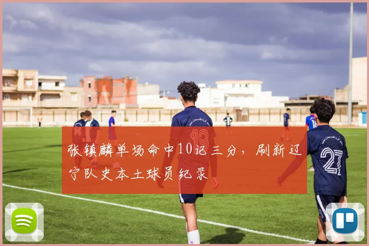 张镇麟单场命中10记三分，刷新辽宁队史本土球员纪录