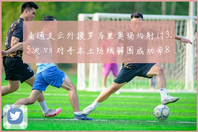 南通支云外援罗马里奥场均射门3.5次 vs 对手本土防线解围成功率82%,矛与盾的保级生死战