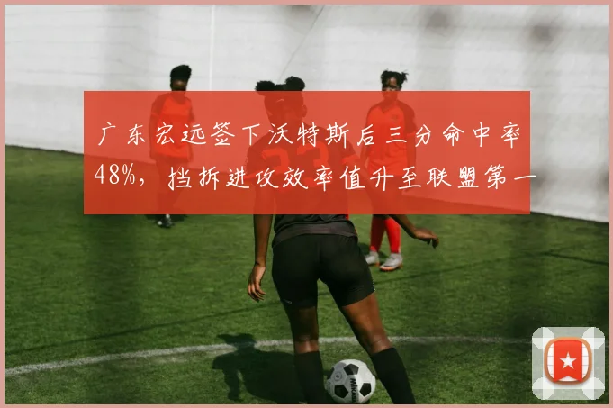 广东宏远签下沃特斯后三分命中率48%,挡拆进攻效率值升至联盟第一