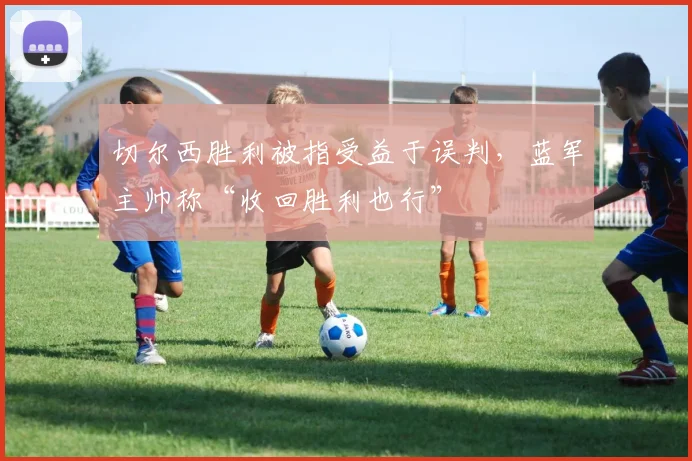 切尔西胜利被指受益于误判，蓝军主帅称“收回胜利也行”
