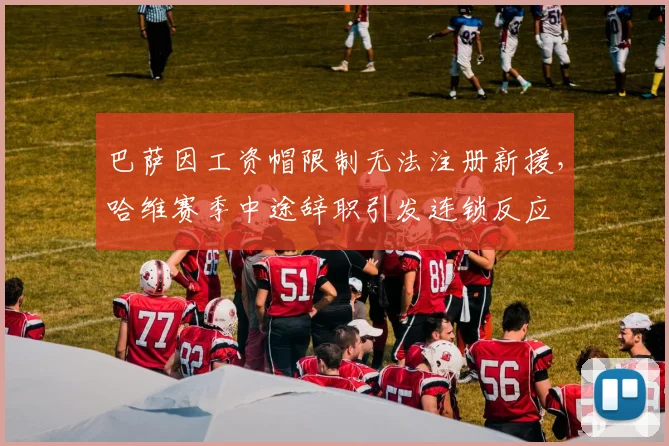 巴萨因工资帽限制无法注册新援,哈维赛季中途辞职引发连锁反应