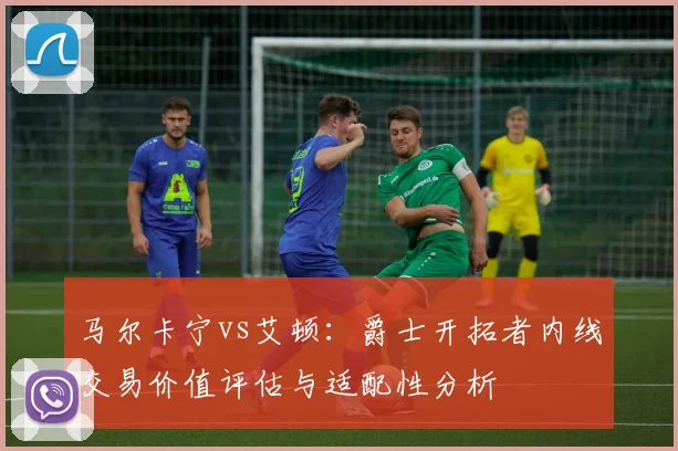 马尔卡宁vs艾顿：爵士开拓者内线交易价值评估与适配性分析
